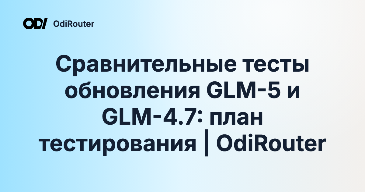 Сравнительные тесты обновления GLM-5 и GLM-4.7: план тестирования | OdiRouter