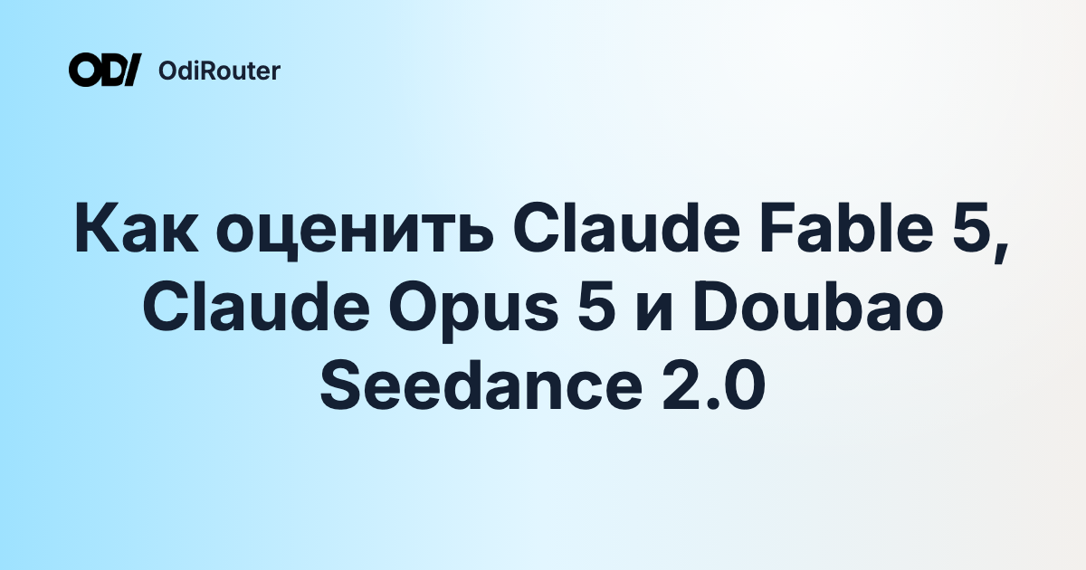 Как оценить Claude Fable 5, Claude Opus 5 и Doubao Seedance 2.0