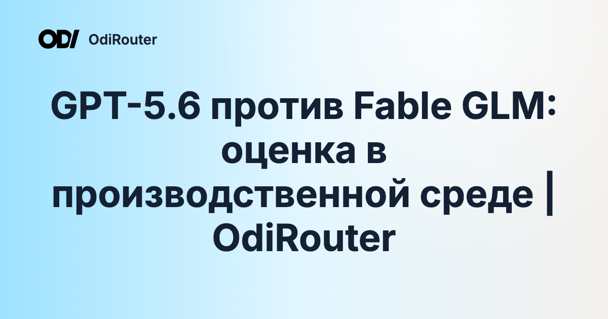 GPT-5.6 против Fable GLM: оценка в производственной среде | OdiRouter