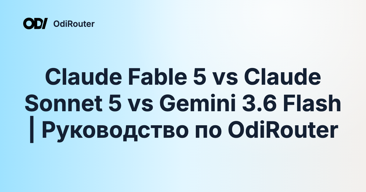 Claude Fable 5 vs Claude Sonnet 5 vs Gemini 3.6 Flash | Руководство по OdiRouter